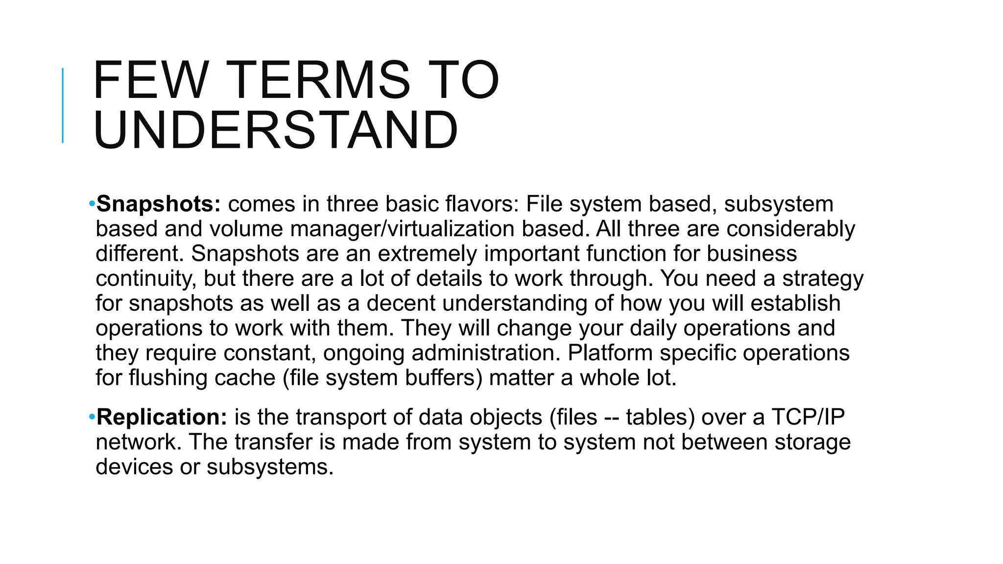 FEW TERMS TO
UNDERSTAND
•Snapshots: comes in three basic flavors: File system based, subsystem
based and volume manager/virtualization based. All three are considerably
different. Snapshots are an extremely important function for business
continuity, but there are a lot of details to work through. You need a strategy
for snapshots as well as a decent understanding of how you will establish
operations to work with them. They will change your daily operations and
they require constant, ongoing administration. Platform specific operations
for flushing cache (file system buffers) matter a whole lot.
•Replication: is the transport of data objects (files -- tables) over a TCP/IP
network. The transfer is made from system to system not between storage
devices or subsystems.
 