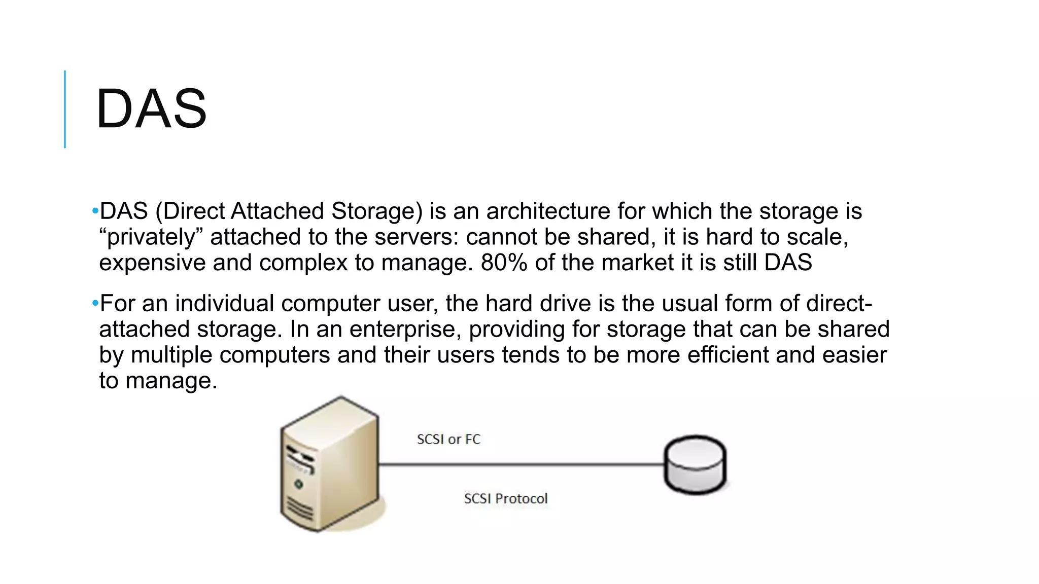DAS
•DAS (Direct Attached Storage) is an architecture for which the storage
is “privately” attached to the servers: cannot be shared, it is hard to
scale, expensive and complex to manage. 80% of the market it is still
DAS
•For an individual computer user, the hard drive is the usual form of
direct-attached storage. In an enterprise, providing for storage that
can be shared by multiple computers and their users tends to be
more efficient and easier to manage.
 