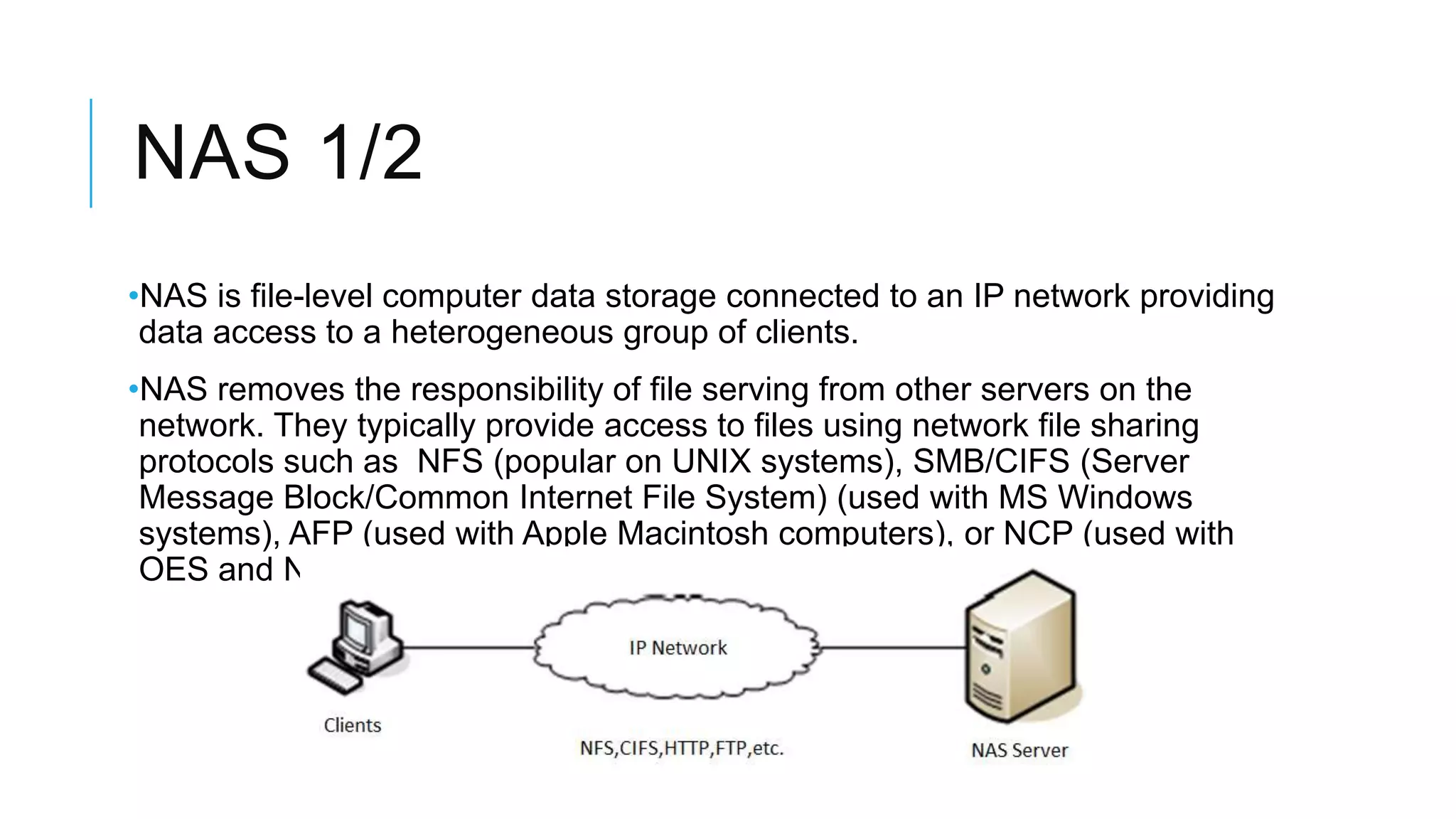 NAS 1/2
•NAS is file-level computer data storage connected to an IP network
providing data access to a heterogeneous group of clients.
•NAS removes the responsibility of file serving from other servers on
the network. They typically provide access to files using network file
sharing protocols such as NFS (popular on UNIX systems), SMB/CIFS
(Server Message Block/Common Internet File System) (used with MS
Windows systems), AFP (used with Apple Macintosh computers), or
NCP (used with OES and Novell NetWare).
 