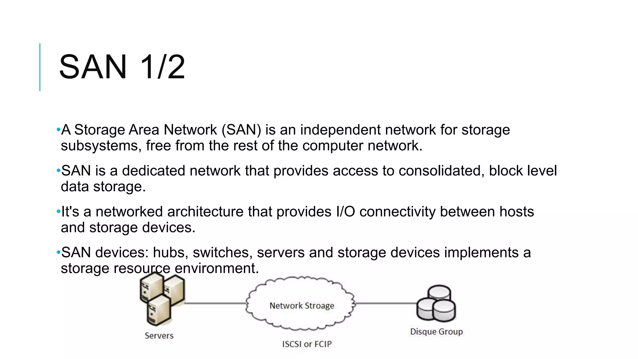 SAN 1/2
•A Storage Area Network (SAN) is an independent network for storage
subsystems, free from the rest of the computer network.
•SAN is a dedicated network that provides access to consolidated,
block level data storage.
•It's a networked architecture that provides I/O connectivity between
hosts and storage devices.
•SAN devices: hubs, switches, servers and storage devices implements
a storage resource environment.
 