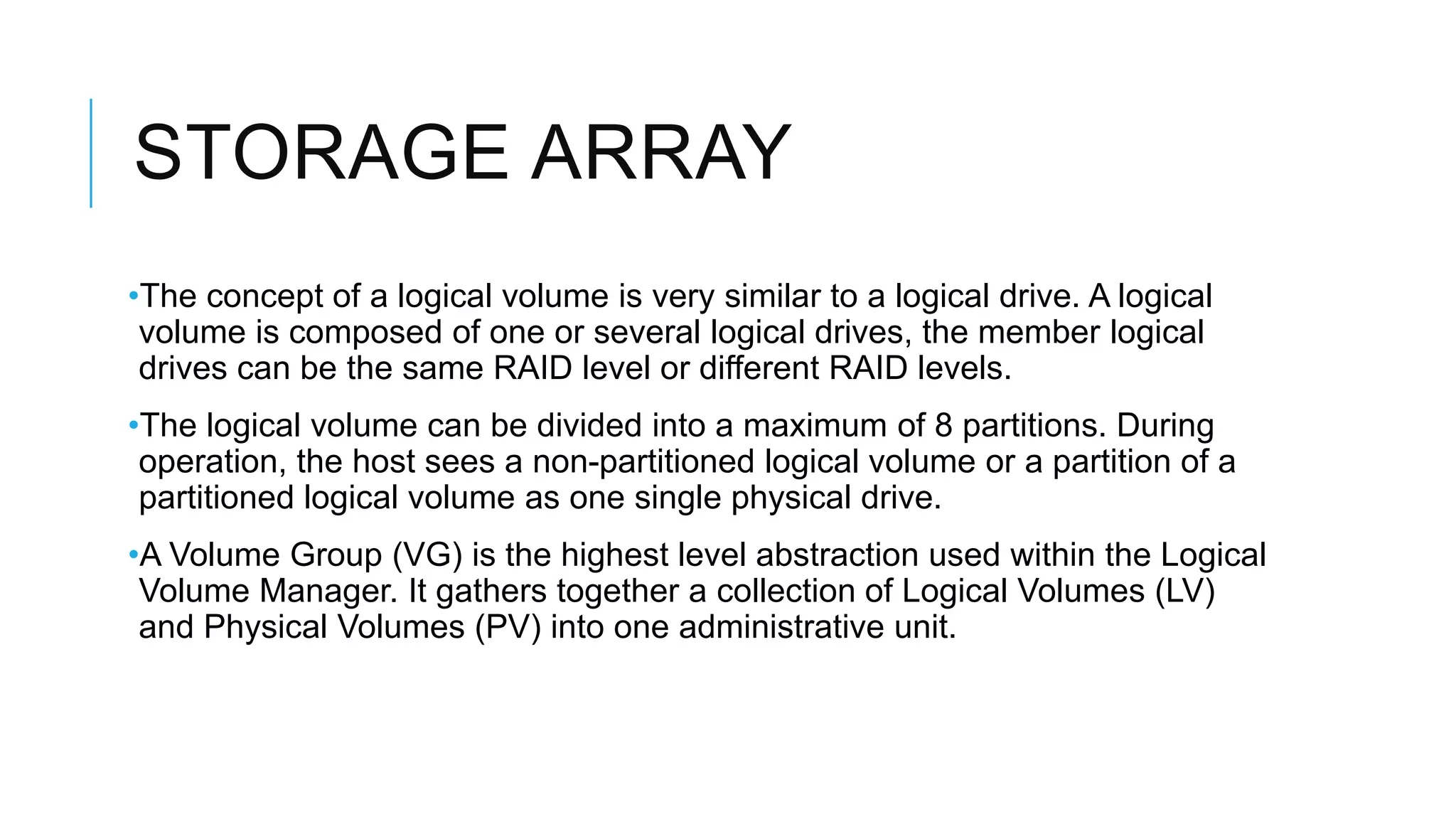 STORAGE ARRAY
•The concept of a logical volume is very similar to a logical drive. A
logical volume is composed of one or several logical drives, the
member logical drives can be the same RAID level or different RAID
levels.
•The logical volume can be divided into a maximum of 8 partitions.
During operation, the host sees a non-partitioned logical volume or a
partition of a partitioned logical volume as one single physical drive.
•A Volume Group (VG) is the highest level abstraction used within the
Logical Volume Manager. It gathers together a collection of Logical
Volumes (LV) and Physical Volumes (PV) into one administrative unit.
 