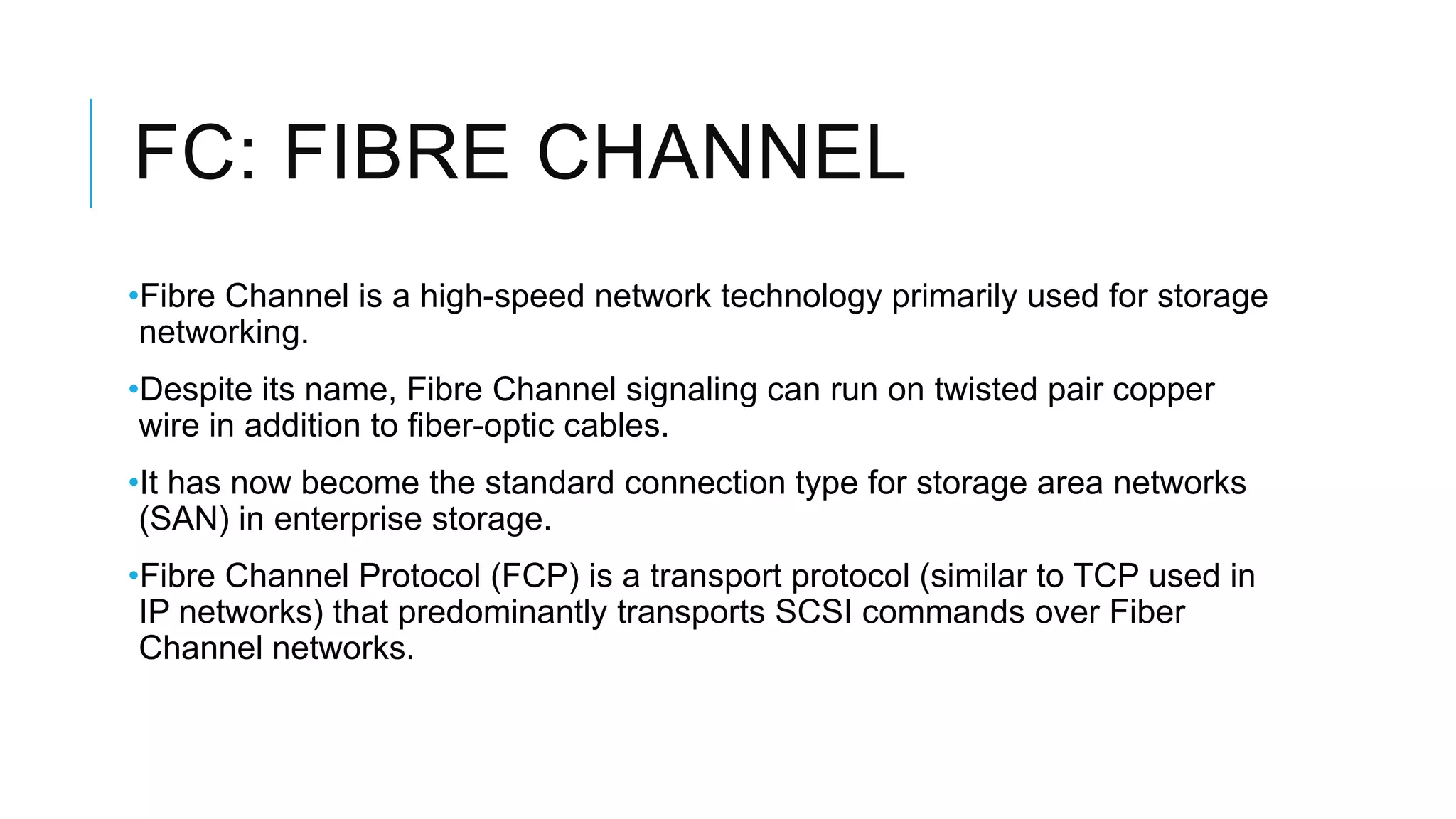 FC: FIBRE CHANNEL
•Fibre Channel is a high-speed network technology primarily used for storage
networking.
•Despite its name, Fibre Channel signaling can run on twisted pair copper
wire in addition to fiber-optic cables.
•It has now become the standard connection type for storage area networks
(SAN) in enterprise storage.
•Fibre Channel Protocol (FCP) is a transport protocol (similar to TCP used in
IP networks) that predominantly transports SCSI commands over Fiber
Channel networks.
 