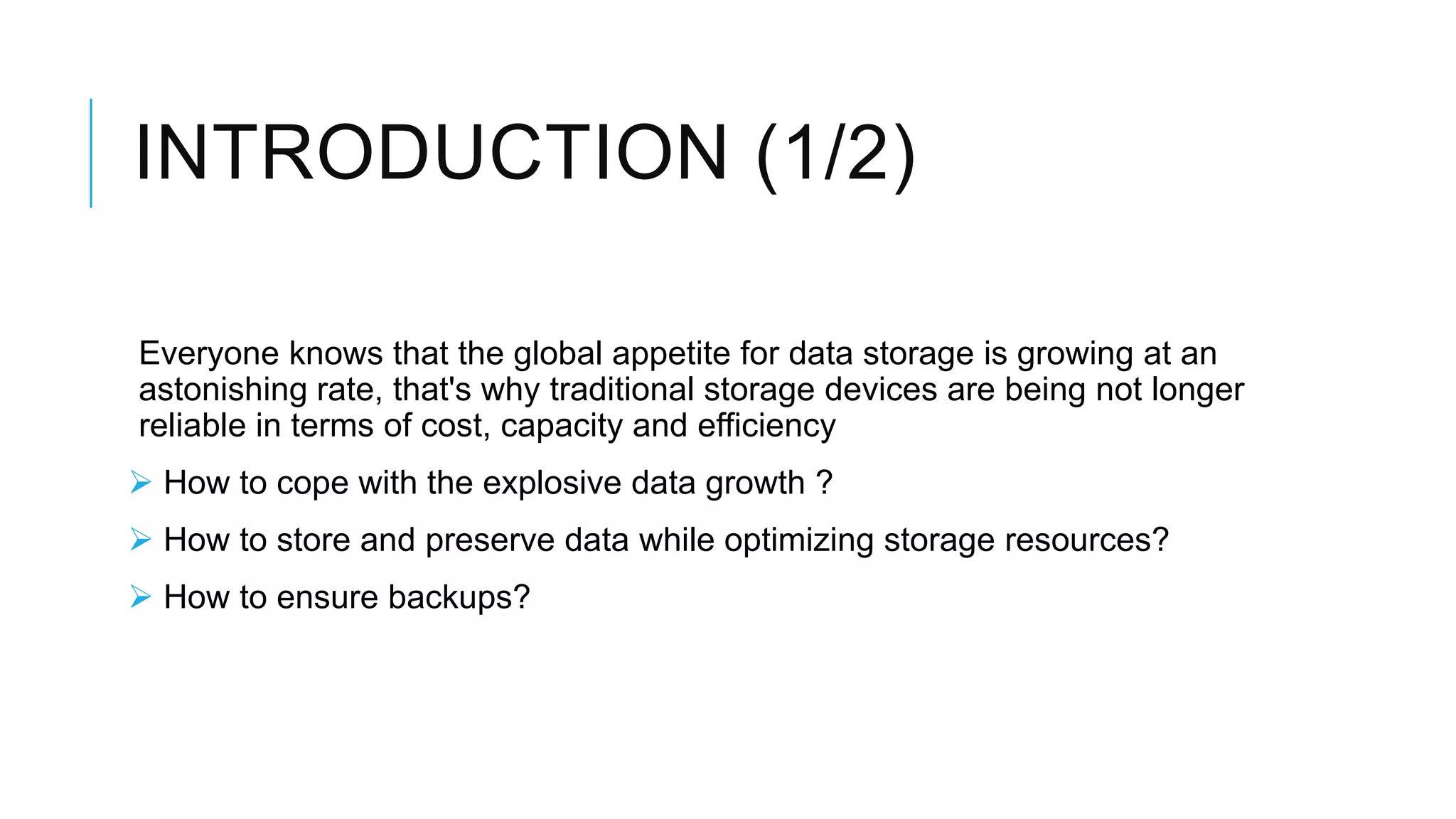 INTRODUCTION (1/2)
Everyone knows that the global appetite for data storage is growing
at an astonishing rate, that's why traditional storage devices are
being not longer reliable in terms of cost, capacity and efficiency
 How to cope with the explosive data growth ?
 How to store and preserve data while optimizing storage resources?
 How to ensure backups?
 