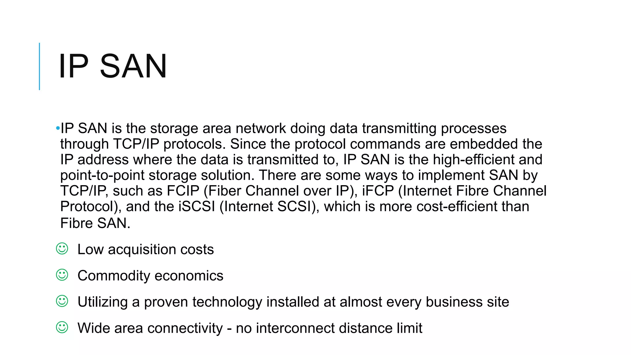 IP SAN
•IP SAN is the storage area network doing data transmitting processes
through TCP/IP protocols. Since the protocol commands are
embedded the IP address where the data is transmitted to, IP SAN is
the high-efficient and point-to-point storage solution. There are
some ways to implement SAN by TCP/IP, such as FCIP (Fiber Channel
over IP), iFCP (Internet Fibre Channel Protocol), and the iSCSI (Internet
SCSI), which is more cost-efficient than Fibre SAN.
 Low acquisition costs
 Commodity economics
 Utilizing a proven technology installed at almost every business
site
 Wide area connectivity - no interconnect distance limit
 