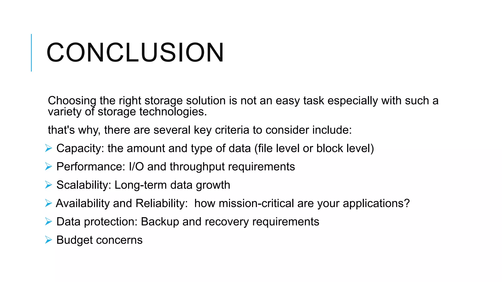 CONCLUSION
Choosing the right storage solution is not an easy task especially with
such a variety of storage technologies.
that's why, there are several key criteria to consider include:
 Capacity: the amount and type of data (file level or block level)
 Performance: I/O and throughput requirements
 Scalability: Long-term data growth
 Availability and Reliability: how mission-critical are your
applications?
 Data protection: Backup and recovery requirements
 Budget concerns
 