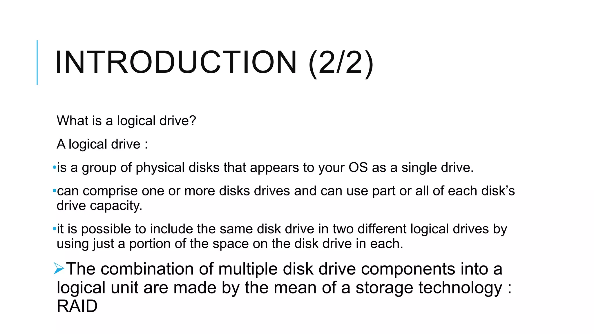 INTRODUCTION (2/2)
What is a logical drive?
A logical drive :
•is a group of physical disks that appears to your OS as a single drive.
•can comprise one or more disks drives and can use part or all of each
disk’s drive capacity.
•it is possible to include the same disk drive in two different logical
drives by using just a portion of the space on the disk drive in each.
The combination of multiple disk drive components
into a logical unit are made by the mean of a storage
technology : RAID
 