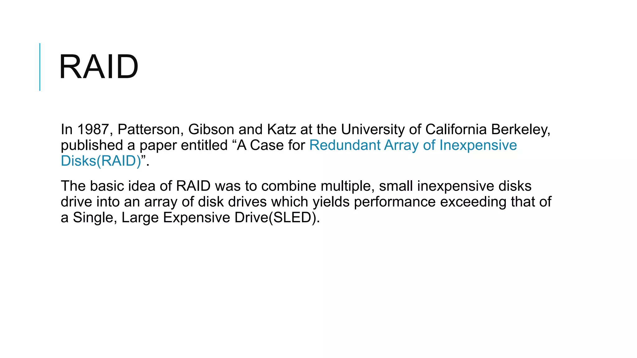 RAID
In 1987, Patterson, Gibson and Katz at the University of California
Berkeley, published a paper entitled “A Case for Redundant Array of
Inexpensive Disks(RAID)”.
The basic idea of RAID was to combine multiple, small inexpensive
disks drive into an array of disk drives which yields performance
exceeding that of a Single, Large Expensive Drive(SLED).
 