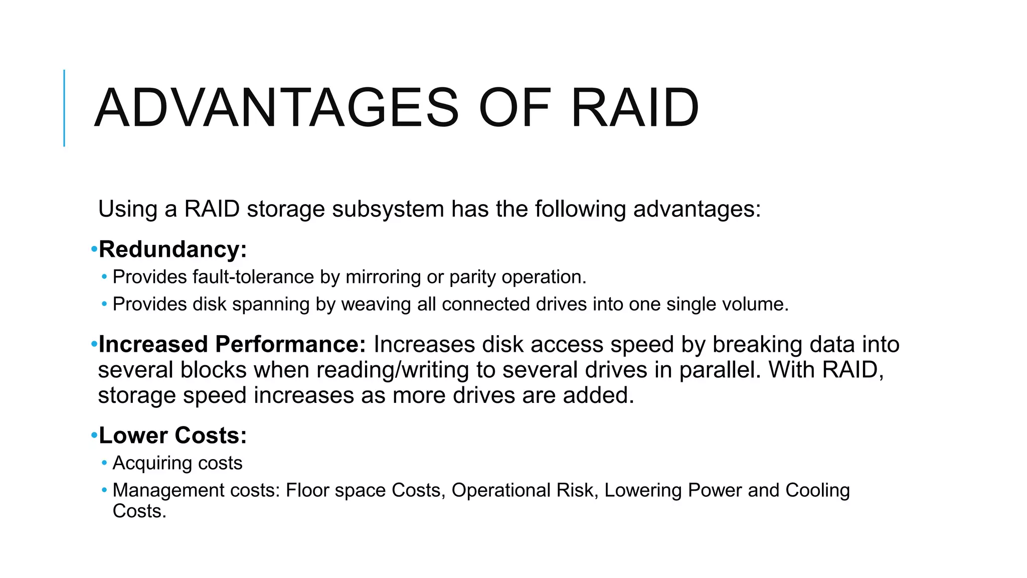 ADVANTAGES OF RAID
Using a RAID storage subsystem has the following advantages:
•Redundancy:
• Provides fault-tolerance by mirroring or parity operation.
• Provides disk spanning by weaving all connected drives into one single volume.
•Increased Performance: Increases disk access speed by breaking data
into several blocks when reading/writing to several drives in parallel.
With RAID, storage speed increases as more drives are added.
•Lower Costs:
• Acquiring costs
• Management costs: Floor space Costs, Operational Risk, Lowering Power and
Cooling Costs.
 