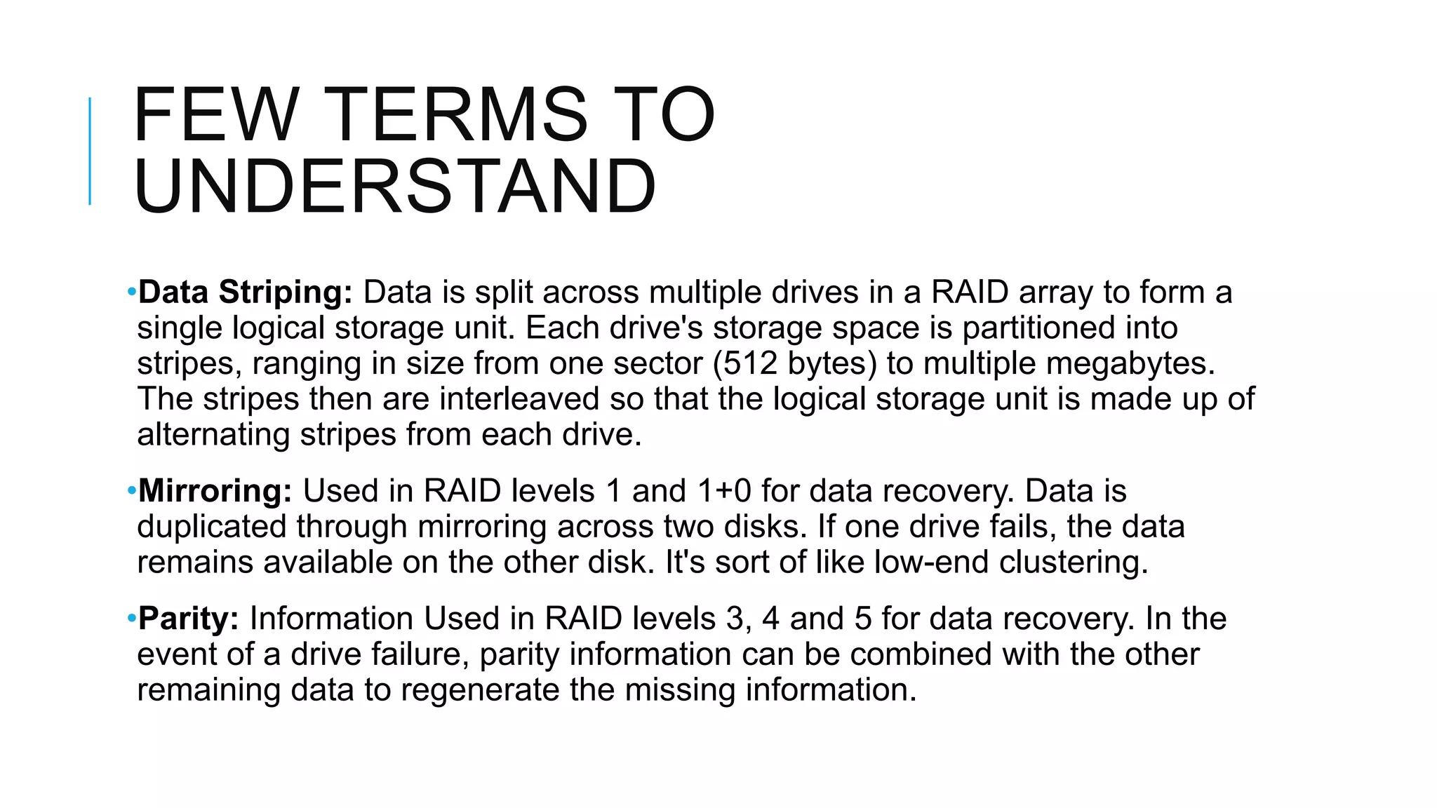 FEW TERMS TO
UNDERSTAND
•Data Striping: Data is split across multiple drives in a RAID array to
form a single logical storage unit. Each drive's storage space is
partitioned into stripes, ranging in size from one sector (512 bytes)
to multiple megabytes. The stripes then are interleaved so that the
logical storage unit is made up of alternating stripes from each drive.
•Mirroring: Used in RAID levels 1 and 1+0 for data recovery. Data is
duplicated through mirroring across two disks. If one drive fails, the
data remains available on the other disk. It's sort of like low-end
clustering.
•Parity: Information Used in RAID levels 3, 4 and 5 for data recovery. In
the event of a drive failure, parity information can be combined with
the other remaining data to regenerate the missing information.
 