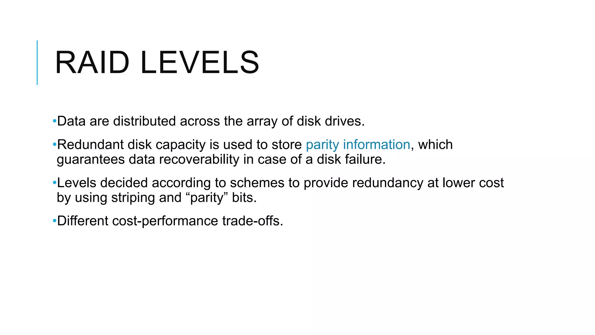 RAID LEVELS
•Data are distributed across the array of disk drives.
•Redundant disk capacity is used to store parity information, which
guarantees data recoverability in case of a disk failure.
•Levels decided according to schemes to provide redundancy at lower
cost by using striping and “parity” bits.
•Different cost-performance trade-offs.
 