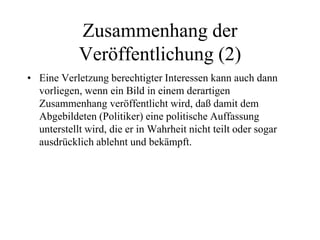 Zusammenhang der
Veröffentlichung (2)
• Eine Verletzung berechtigter Interessen kann auch dann
vorliegen, wenn ein Bild in einem derartigen
Zusammenhang veröffentlicht wird, daß damit dem
Abgebildeten (Politiker) eine politische Auffassung
unterstellt wird, die er in Wahrheit nicht teilt oder sogar
ausdrücklich ablehnt und bekämpft.
 