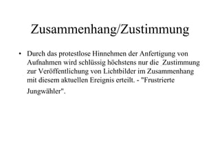 Zusammenhang/Zustimmung
• Durch das protestlose Hinnehmen der Anfertigung von
Aufnahmen wird schlüssig höchstens nur die Zustimmung
zur Veröffentlichung von Lichtbilder im Zusammenhang
mit diesem aktuellen Ereignis erteilt. - "Frustrierte
Jungwähler".
 