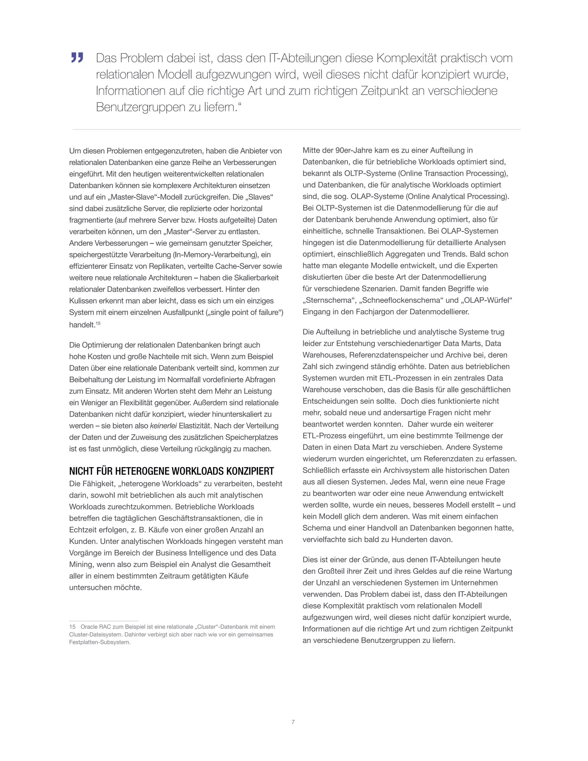 Um diesen Problemen entgegenzutreten, haben die Anbieter von
relationalen Datenbanken eine ganze Reihe an Verbesserungen
eingeführt. Mit den heutigen weiterentwickelten relationalen
Datenbanken können sie komplexere Architekturen einsetzen
und auf ein „Master-Slave“-Modell zurückgreifen. Die „Slaves“
sind dabei zusätzliche Server, die replizierte oder horizontal
fragmentierte (auf mehrere Server bzw. Hosts aufgeteilte) Daten
verarbeiten können, um den „Master“-Server zu entlasten.
Andere Verbesserungen – wie gemeinsam genutzter Speicher,
speichergestützte Verarbeitung (In-Memory-Verarbeitung), ein
effizienterer Einsatz von Replikaten, verteilte Cache-Server sowie
weitere neue relationale Architekturen – haben die Skalierbarkeit
relationaler Datenbanken zweifellos verbessert. Hinter den
Kulissen erkennt man aber leicht, dass es sich um ein einziges
System mit einem einzelnen Ausfallpunkt („single point of failure“)
handelt.15
Die Optimierung der relationalen Datenbanken bringt auch
hohe Kosten und große Nachteile mit sich. Wenn zum Beispiel
Daten über eine relationale Datenbank verteilt sind, kommen zur
Beibehaltung der Leistung im Normalfall vordefinierte Abfragen
zum Einsatz. Mit anderen Worten steht dem Mehr an Leistung
ein Weniger an Flexibilität gegenüber. Außerdem sind relationale
Datenbanken nicht dafür konzipiert, wieder hinunterskaliert zu
werden – sie bieten also keinerlei Elastizität. Nach der Verteilung
der Daten und der Zuweisung des zusätzlichen Speicherplatzes
ist es fast unmöglich, diese Verteilung rückgängig zu machen.
NICHT FÜR HETEROGENE WORKLOADS KONZIPIERT
Die Fähigkeit, „heterogene Workloads“ zu verarbeiten, besteht
darin, sowohl mit betrieblichen als auch mit analytischen
Workloads zurechtzukommen. Betriebliche Workloads
betreffen die tagtäglichen Geschäftstransaktionen, die in
Echtzeit erfolgen, z. B. Käufe von einer großen Anzahl an
Kunden. Unter analytischen Workloads hingegen versteht man
Vorgänge im Bereich der Business Intelligence und des Data
Mining, wenn also zum Beispiel ein Analyst die Gesamtheit
aller in einem bestimmten Zeitraum getätigten Käufe
untersuchen möchte.
15	 Oracle RAC zum Beispiel ist eine relationale „Cluster“-Datenbank mit einem
Cluster-Dateisystem. Dahinter verbirgt sich aber nach wie vor ein gemeinsames
Festplatten-Subsystem.
Mitte der 90er-Jahre kam es zu einer Aufteilung in
Datenbanken, die für betriebliche Workloads optimiert sind,
bekannt als OLTP-Systeme (Online Transaction Processing),
und Datenbanken, die für analytische Workloads optimiert
sind, die sog. OLAP-Systeme (Online Analytical Processing).
Bei OLTP-Systemen ist die Datenmodellierung für die auf
der Datenbank beruhende Anwendung optimiert, also für
einheitliche, schnelle Transaktionen. Bei OLAP-Systemen
hingegen ist die Datenmodellierung für detaillierte Analysen
optimiert, einschließlich Aggregaten und Trends. Bald schon
hatte man elegante Modelle entwickelt, und die Experten
diskutierten über die beste Art der Datenmodellierung
für verschiedene Szenarien. Damit fanden Begriffe wie
„Sternschema“, „Schneeflockenschema“ und „OLAP-Würfel“
Eingang in den Fachjargon der Datenmodellierer.
Die Aufteilung in betriebliche und analytische Systeme trug
leider zur Entstehung verschiedenartiger Data Marts, Data
Warehouses, Referenzdatenspeicher und Archive bei, deren
Zahl sich zwingend ständig erhöhte. Daten aus betrieblichen
Systemen wurden mit ETL-Prozessen in ein zentrales Data
Warehouse verschoben, das die Basis für alle geschäftlichen
Entscheidungen sein sollte. Doch dies funktionierte nicht
mehr, sobald neue und andersartige Fragen nicht mehr
beantwortet werden konnten. Daher wurde ein weiterer
ETL-Prozess eingeführt, um eine bestimmte Teilmenge der
Daten in einen Data Mart zu verschieben. Andere Systeme
wiederum wurden eingerichtet, um Referenzdaten zu erfassen.
Schließlich erfasste ein Archivsystem alle historischen Daten
aus all diesen Systemen. Jedes Mal, wenn eine neue Frage
zu beantworten war oder eine neue Anwendung entwickelt
werden sollte, wurde ein neues, besseres Modell erstellt – und
kein Modell glich dem anderen. Was mit einem einfachen
Schema und einer Handvoll an Datenbanken begonnen hatte,
vervielfachte sich bald zu Hunderten davon.
Dies ist einer der Gründe, aus denen IT-Abteilungen heute
den Großteil ihrer Zeit und ihres Geldes auf die reine Wartung
der Unzahl an verschiedenen Systemen im Unternehmen
verwenden. Das Problem dabei ist, dass den IT-Abteilungen
diese Komplexität praktisch vom relationalen Modell
aufgezwungen wird, weil dieses nicht dafür konzipiert wurde,
Informationen auf die richtige Art und zum richtigen Zeitpunkt
an verschiedene Benutzergruppen zu liefern.
Das Problem dabei ist, dass den IT-Abteilungen diese Komplexität praktisch vom
relationalen Modell aufgezwungen wird, weil dieses nicht dafür konzipiert wurde,
Informationen auf die richtige Art und zum richtigen Zeitpunkt an verschiedene
Benutzergruppen zu liefern.“
„
7
 