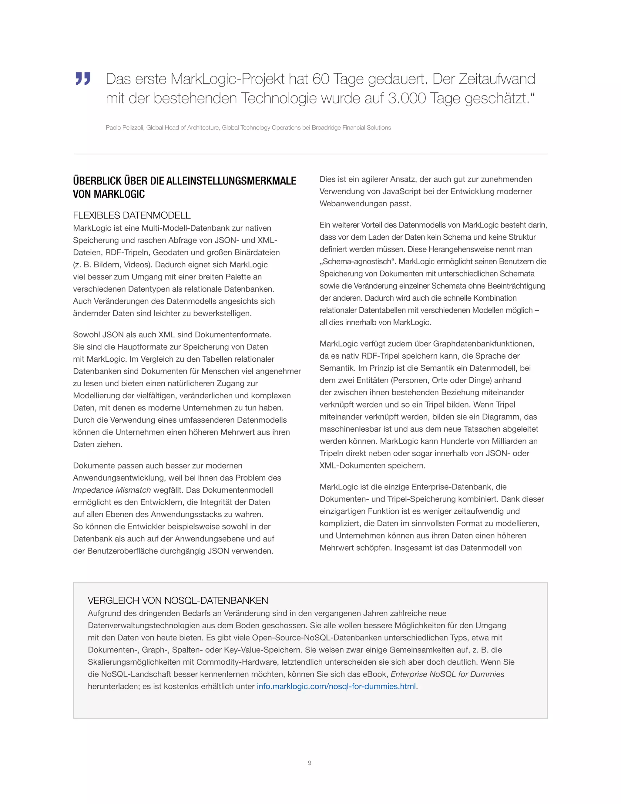 ÜBERBLICK ÜBER DIE ALLEINSTELLUNGSMERKMALE
VON MARKLOGIC
FLEXIBLES DATENMODELL
MarkLogic ist eine Multi-Modell-Datenbank zur nativen
Speicherung und raschen Abfrage von JSON- und XML-
Dateien, RDF-Tripeln, Geodaten und großen Binärdateien
(z. B. Bildern, Videos). Dadurch eignet sich MarkLogic
viel besser zum Umgang mit einer breiten Palette an
verschiedenen Datentypen als relationale Datenbanken.
Auch Veränderungen des Datenmodells angesichts sich
ändernder Daten sind leichter zu bewerkstelligen.
Sowohl JSON als auch XML sind Dokumentenformate.
Sie sind die Hauptformate zur Speicherung von Daten
mit MarkLogic. Im Vergleich zu den Tabellen relationaler
Datenbanken sind Dokumenten für Menschen viel angenehmer
zu lesen und bieten einen natürlicheren Zugang zur
Modellierung der vielfältigen, veränderlichen und komplexen
Daten, mit denen es moderne Unternehmen zu tun haben.
Durch die Verwendung eines umfassenderen Datenmodells
können die Unternehmen einen höheren Mehrwert aus ihren
Daten ziehen.
Dokumente passen auch besser zur modernen
Anwendungsentwicklung, weil bei ihnen das Problem des
Impedance Mismatch wegfällt. Das Dokumentenmodell
ermöglicht es den Entwicklern, die Integrität der Daten
auf allen Ebenen des Anwendungsstacks zu wahren.
So können die Entwickler beispielsweise sowohl in der
Datenbank als auch auf der Anwendungsebene und auf
der Benutzeroberfläche durchgängig JSON verwenden.
Dies ist ein agilerer Ansatz, der auch gut zur zunehmenden
Verwendung von JavaScript bei der Entwicklung moderner
Webanwendungen passt.
Ein weiterer Vorteil des Datenmodells von MarkLogic besteht darin,
dass vor dem Laden der Daten kein Schema und keine Struktur
definiert werden müssen. Diese Herangehensweise nennt man
„Schema-agnostisch“. MarkLogic ermöglicht seinen Benutzern die
Speicherung von Dokumenten mit unterschiedlichen Schemata
sowie die Veränderung einzelner Schemata ohne Beeinträchtigung
der anderen. Dadurch wird auch die schnelle Kombination
relationaler Datentabellen mit verschiedenen Modellen möglich –
all dies innerhalb von MarkLogic.
MarkLogic verfügt zudem über Graphdatenbankfunktionen,
da es nativ RDF-Tripel speichern kann, die Sprache der
Semantik. Im Prinzip ist die Semantik ein Datenmodell, bei
dem zwei Entitäten (Personen, Orte oder Dinge) anhand
der zwischen ihnen bestehenden Beziehung miteinander
verknüpft werden und so ein Tripel bilden. Wenn Tripel
miteinander verknüpft werden, bilden sie ein Diagramm, das
maschinenlesbar ist und aus dem neue Tatsachen abgeleitet
werden können. MarkLogic kann Hunderte von Milliarden an
Tripeln direkt neben oder sogar innerhalb von JSON- oder
XML-Dokumenten speichern.
MarkLogic ist die einzige Enterprise-Datenbank, die
Dokumenten- und Tripel-Speicherung kombiniert. Dank dieser
einzigartigen Funktion ist es weniger zeitaufwendig und
kompliziert, die Daten im sinnvollsten Format zu modellieren,
und Unternehmen können aus ihren Daten einen höheren
Mehrwert schöpfen. Insgesamt ist das Datenmodell von
„ Das erste MarkLogic-Projekt hat 60 Tage gedauert. Der Zeitaufwand
mit der bestehenden Technologie wurde auf 3.000 Tage geschätzt.“
Paolo Pelizzoli, Global Head of Architecture, Global Technology Operations bei Broadridge Financial Solutions
VERGLEICH VON NOSQL-DATENBANKEN
Aufgrund des dringenden Bedarfs an Veränderung sind in den vergangenen Jahren zahlreiche neue
Datenverwaltungstechnologien aus dem Boden geschossen. Sie alle wollen bessere Möglichkeiten für den Umgang
mit den Daten von heute bieten. Es gibt viele Open-Source-NoSQL-Datenbanken unterschiedlichen Typs, etwa mit
Dokumenten-, Graph-, Spalten- oder Key-Value-Speichern. Sie weisen zwar einige Gemeinsamkeiten auf, z. B. die
Skalierungsmöglichkeiten mit Commodity-Hardware, letztendlich unterscheiden sie sich aber doch deutlich. Wenn Sie
die NoSQL-Landschaft besser kennenlernen möchten, können Sie sich das eBook, Enterprise NoSQL for Dummies
herunterladen; es ist kostenlos erhältlich unter info.marklogic.com/nosql-for-dummies.html.
9
 