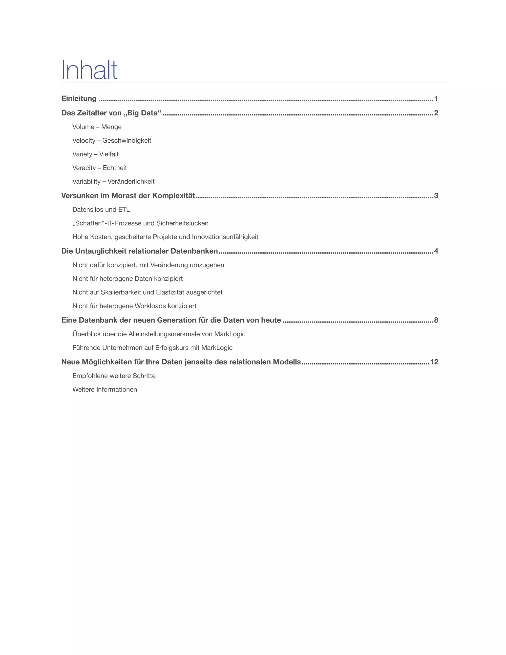 Inhalt
Einleitung...................................................................................................................................................................1
Das Zeitalter von „Big Data“....................................................................................................................................2
Volume – Menge
Velocity – Geschwindigkeit
Variety – Vielfalt
Veracity – Echtheit
Variability – Veränderlichkeit
Versunken im Morast der Komplexität....................................................................................................................3
Datensilos und ETL
„Schatten“-IT-Prozesse und Sicherheitslücken
Hohe Kosten, gescheiterte Projekte und Innovationsunfähigkeit
Die Untauglichkeit relationaler Datenbanken.........................................................................................................4
Nicht dafür konzipiert, mit Veränderung umzugehen
Nicht für heterogene Daten konzipiert
Nicht auf Skalierbarkeit und Elastizität ausgerichtet
Nicht für heterogene Workloads konzipiert
Eine Datenbank der neuen Generation für die Daten von heute..........................................................................8
Überblick über die Alleinstellungsmerkmale von MarkLogic
Führende Unternehmen auf Erfolgskurs mit MarkLogic
Neue Möglichkeiten für Ihre Daten jenseits des relationalen Modells...............................................................12
Empfohlene weitere Schritte
Weitere Informationen
 