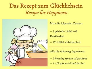 Mixe die folgenden Zutaten:
– 2 gehäufte Löffel voll
Dankbarkeit
– 1½ Löffel Zufriedenheit
Mix the following ingredients:
– 2 heaping spoons of gratitude
– 1 1/2 spoons of satisfaction
 