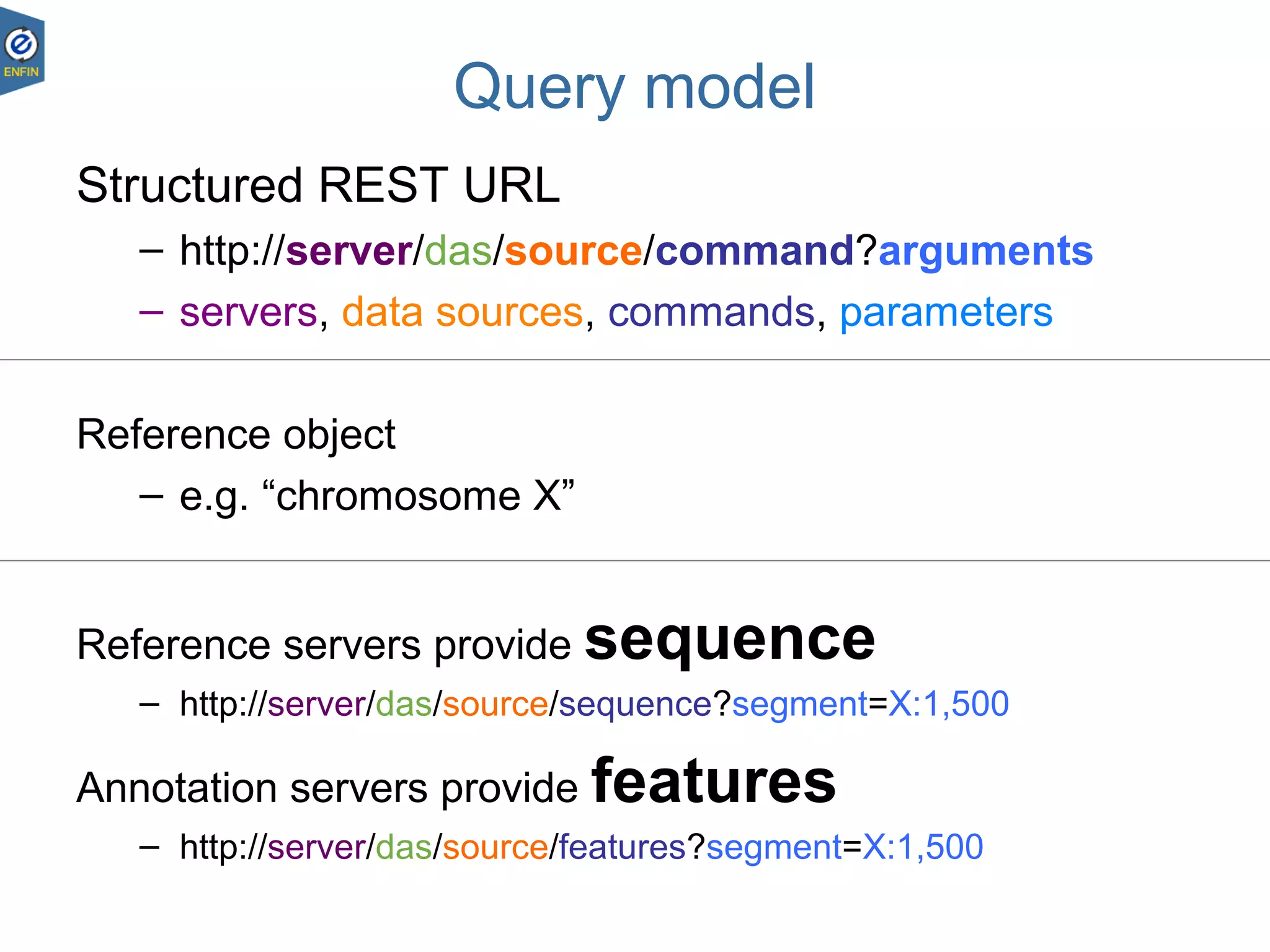 DAS – Andy Jenkinson
23.08.1812
Query model
Structured REST URL
– http://server/das/source/command?arguments
– servers, data sources, commands, parameters
Reference object
– e.g. “chromosome X”
Reference servers provide sequence
– http://server/das/source/sequence?segment=X:1,500
Annotation servers provide features
– http://server/das/source/features?segment=X:1,500
 