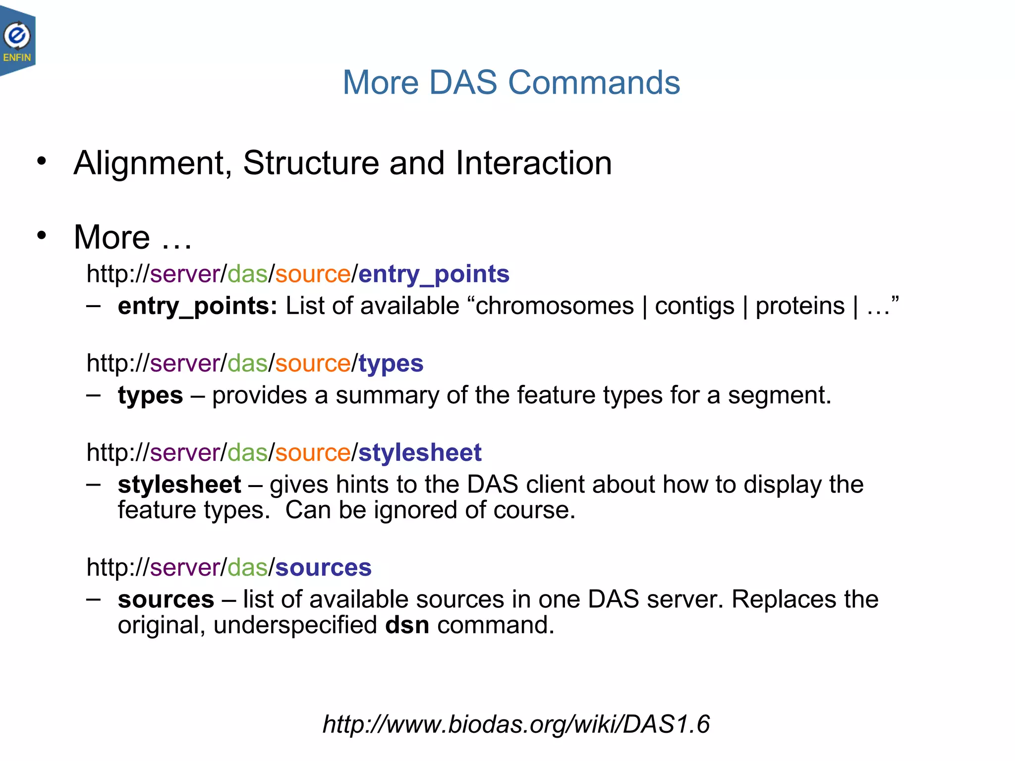 More DAS Commands
• Alignment, Structure and Interaction
• More …
http://server/das/source/entry_points
– entry_points: List of available “chromosomes | contigs | proteins | …”
http://server/das/source/types
– types – provides a summary of the feature types for a segment.
http://server/das/source/stylesheet
– stylesheet – gives hints to the DAS client about how to display the
feature types. Can be ignored of course.
http://server/das/sources
– sources – list of available sources in one DAS server. Replaces the
original, underspecified dsn command.
http://www.biodas.org/wiki/DAS1.6
 