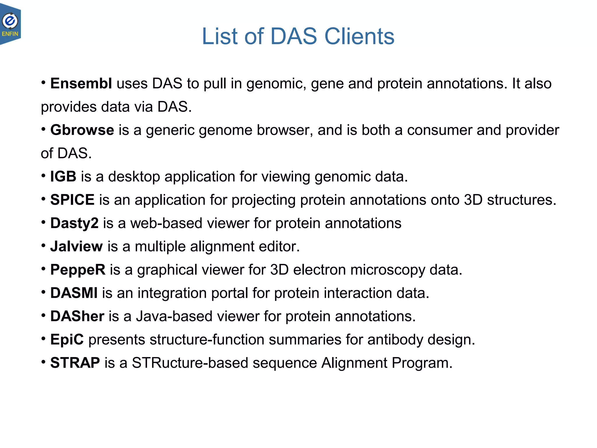 List of DAS Clients
23.08.1828
• Ensembl uses DAS to pull in genomic, gene and protein annotations. It also
provides data via DAS.
• Gbrowse is a generic genome browser, and is both a consumer and provider
of DAS.
• IGB is a desktop application for viewing genomic data.
• SPICE is an application for projecting protein annotations onto 3D structures.
• Dasty2 is a web-based viewer for protein annotations
• Jalview is a multiple alignment editor.
• PeppeR is a graphical viewer for 3D electron microscopy data.
• DASMI is an integration portal for protein interaction data.
• DASher is a Java-based viewer for protein annotations.
• EpiC presents structure-function summaries for antibody design.
• STRAP is a STRucture-based sequence Alignment Program.
 