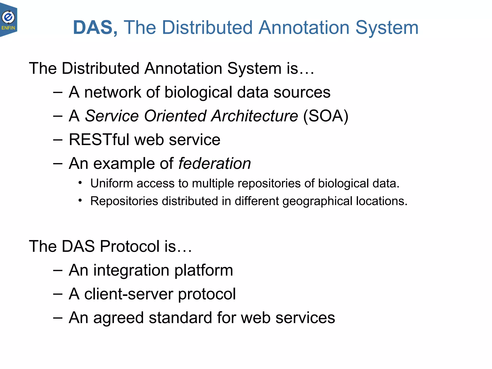 DAS, The Distributed Annotation System
The Distributed Annotation System is…
– A network of biological data sources
– A Service Oriented Architecture (SOA)
– RESTful web service
– An example of federation
• Uniform access to multiple repositories of biological data.
• Repositories distributed in different geographical locations.
The DAS Protocol is…
– An integration platform
– A client-server protocol
– An agreed standard for web services
 
