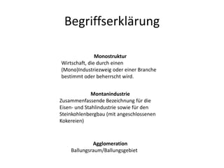 Begriffserklärung

               Monostruktur
Wirtschaft, die durch einen
(Mono)Industriezweig oder einer Branche
bestimmt oder beherrscht wird.


              Montanindustrie
Zusammenfassende Bezeichnung für die
Eisen- und Stahlindustrie sowie für den
Steinkohlenbergbau (mit angeschlossenen
Kokereien)



             Agglomeration
    Ballungsraum/Ballungsgebiet
 