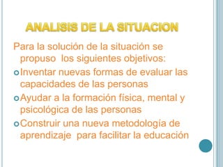 ANALISIS DE LA SITUACIONPara la solución de la situación se propuso  los siguientes objetivos: Inventar nuevas formas de evaluar las capacidades de las personas Ayudar a la formación física, mental y psicológica de las personasConstruir una nueva metodología de aprendizaje  para facilitar la educación