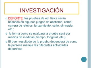 INVESTIGACIÓNDEPORTE:las pruebas de ed. física serán basadas en algunos juegos de atletismo, como carrera de relevos, lanzamiento, salto, gimnasia, etc.:  la forma como se evaluara la prueba será por medios de medidas( tiempo, longitud, etc.).El buen resultado de la prueba dependerá de como la persona maneje las diferentes actividades deportivas