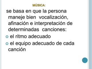                                 MÚSICA:se basa en que la persona maneje bien  vocalización, afinación e interpretación de determinadas  canciones: el ritmo adecuado el equipo adecuado de cada canción