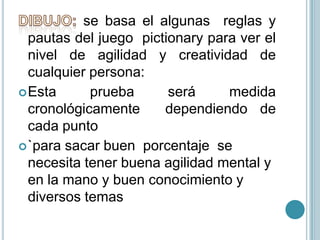 DIBUJO:se basa el algunas  reglas y pautas del juego  pictionary paraver el nivel de agilidad y creatividad de cualquier persona: Esta prueba será medida cronológicamente  dependiendo de cada punto `para sacar buen  porcentaje  se necesita tener buena agilidad mental y en la mano y buen conocimiento y diversos temas  