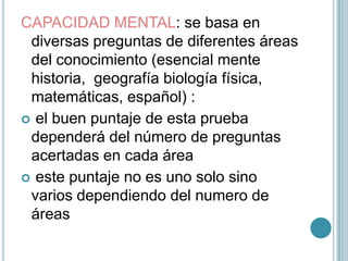 CAPACIDAD MENTAL: se basa en diversas preguntas de diferentes áreas del conocimiento (esencial mente   historia,  geografía biología física,  matemáticas, español) : el buen puntaje de esta prueba dependerá del número de preguntas acertadas en cada área  este puntaje no es uno solo sino varios dependiendo del numero de áreas 