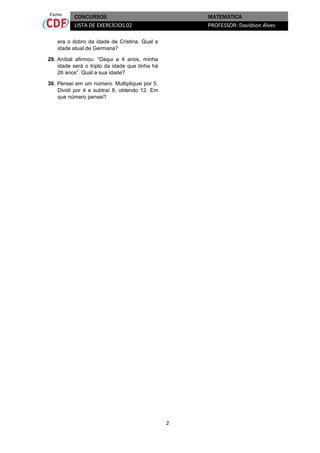 CONCURSOS
LISTA DE EXERCÍCIOS 02

MATEMÁTICA
PROFESSOR: Davidson Alves

era o dobro da idade de Cristina. Qual a
idade atual de Germana?
29. Aníbal afirmou: “Daqui a 4 anos, minha
idade será o triplo da idade que tinha há
26 anos”. Qual a sua idade?
30. Pensei em um número. Multipliquei por 5.
Dividi por 4 e subtraí 8, obtendo 12. Em
que número pensei?

2

 