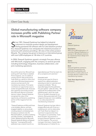 Client Case Study


Global manufacturing software company
increases profile with Publishing Partner
role in Microsoft magazine

      ince 1981, Dassault Systèmes has helped its industrial

S                                                                                    Client:
      customers to maximise product design and development.                          Dassault Systèmes
      Having pioneered 3D software with its Catia Solutions product
line, Dassault Systèmes now anticipates the industrial processes of                  Description:
                                                                                     With over 6,200 employees in 27
tomorrow with solutions providing a 3D view of the entire product
                                                                                     countries, Dassault Systèmes is a
lifecycle. The company has grown to become an international group                    pioneer in 3D software solutions
with over 6,200 employees at 146 sites in 27 countries.                              for industrial product design and
                                                                                     development.
In 2004, Dassault Systèmes agreed a strategic five-year alliance
                                                                                     Sector:
with Microsoft, engaging with the company on several grounds                         Manufacturing
including technology integration, business collaboration, and
joint marketing operations.                                                          Brief:
                                                                                     Dassault Systèmes wanted to
                                                                                     showcase its expertise and
                                                                                     promote its partnership with
Around the same time, Microsoft was        especially because Prime has reach into
                                                                                     Microsoft to a wide audience of
working with Tudor Rose to establish       all our prospects and customers.”         business decision makers in the
Prime magazine, one of a stable of                                                   manufacturing industry.
industry-specific titles produced by       Extended reach
Tudor Rose as a vehicle to inform end      It took just two years for Prime to       Tudor Rose department(s):
users about Windows-based partner          expand into a global publication,         Publishing
solutions and services for the             extending its reach to customers and
manufacturing industry. Prime gives        prospects worldwide. “We are
contributors an opportunity to go to       especially happy that the publication
market alongside Microsoft, showcase       has gone global,” adds de Cidrac. “We
their expertise and actively promote       appreciate the professionalism of the
their Microsoft alliance to business       publishing team, which has made
decision makers. Dassault Systèmes         Prime an excellent showcase for our
recognised the value of the                solutions. Being associated with Prime
opportunity, and became a publishing       magazine brings even more credibility
partner of the magazine from the           to our value proposition for
outset.                                    manufacturing companies.”

“Dassault Systèmes and Microsoft have      Dassault Systèmes has been able to
a very strategic alliance, and have        engage effectively with Prime as a
engaged together on various levels         marketing tool, and its relationship
including research and development,        with Tudor Rose has helped it to
bringing our solutions onto the            maximise its opportunities here.
Microsoft platform, as well as marketing   “Throughout our partnership, Tudor
and sales activities,” says Isabelle de    Rose has been very proactive in
Cidrac, Marketing Director, Microsoft-     bringing Dassault Systèmes content
Dassault Systèmes Alliance at Dassault     into the magazine. The account
Systèmes. “Leveraging Microsoft’s          managers have been of great help in
publication was a natural move for us,     identifying topics of interest for us,
 