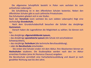 Die allgemeine Schulpflicht besteht in Polen vom sechsten bis zum
achtzehnten Lebensjahr.
Die Schulbildung ist in den öffentlichen Schulen kostenlos. Neben den
öffentlichen Schulen gibt es auch zahlreiche Privatschulen.
Das Schulsystem gliedert sich in vier Stufen.
Nach der Vorschule (vom sechsten bis zum siebten Lebensjahr) folgt eine
sechsstufige Grundschule.
Nach dem Grundschulabschluß besuchen die Schüler das dreijährige
Gymnasium.
Danach haben die Jugendlichen die Möglichkeit zu wählen. Sie können sich
für:
– das dreijährige allgemeinbildende Lyzeum,
– das dreijährige spezialisierte Lyzeum (die Schule mit verschiedenen
Schwerpunkten),
– das vierjährige Technikum (die technische Berufsausbildung),
– oder die Berufsschule entscheiden.
Die ersten drei Schulen enden mit dem Abitur. Ihre Absolventen können an
Hochschulen studieren. Die Studienplätze werden nach den im Abitur
erreichten Punkten (eine Art Numerus Clausus) vergeben.
Die Berufsschule vermittelt eine Facharbeiterausbildung und dauert je nach
gewählter Richtung zwei bis drei Jahre.

 