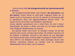 Unsere Schule heißt die Schulgemeinschaft der Sportmeisterschaft
in Białystok.
Die Schulgemeinschaft bilden zwei Schulen: das Gymnasium und
das Lyzeum. Unsere Schule ist nicht groß. Insgesamt haben wir 12
Klassen (acht im Gymnasium und vier im Lyzeum) Im Gymnasium gibt
es Sportklassen (drei) und allgemeinbildende Klassen (fünf). Im
Lyzeum lernen die Schüler ausschließlich in Sportkassen.
Unsere Sportler spezialisieren sich in Short-Track. Sie sind in dieser
Sportdisziplin die besten in Polen und nicht nur. Sie haben ebenfalls
viele Erfolge bei Wettbewerben im Ausland.
Die Sportler haben nicht leicht. Im Schuljahr müssen sie die Zeit
zwischen dem Lernen und dem Sport teilen. Die Schüler trainieren auf
der Eisbahn in Białystok. Viermal im Jahr fahren sie zum Sportlager
nach Krynica Górka. (Das ist kleine Stadt im Gebirge im Süden Polens.–
etwa 500 km von Białystok entfernt). Jedes Sportlager dauert zwei
Wochen. Inzwischen nehmen sie natürlich auch an zahlreichen
Wettbewerben teil (in Polen und im Ausland).

 