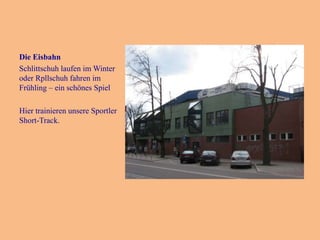 Die Eisbahn
Schlittschuh laufen im Winter
oder Rpllschuh fahren im
Frühling – ein schönes Spiel
Hier trainieren unsere Sportler
Short-Track.

 