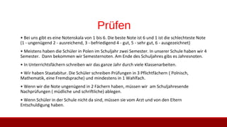 Prüfen
• Bei uns gibt es eine Notenskala von 1 bis 6. Die beste Note ist 6 und 1 ist die schlechteste Note
(1 - ungenügend 2 - ausreichend, 3 - befriedigend 4 - gut, 5 - sehr gut, 6 - ausgezeichnet)
• Meistens haben die Schüler in Polen im Schuljahr zwei Semester. In unserer Schule haben wir 4
Semester. Dann bekommen wir Semesternoten. Am Ende des Schuljahres gibs es Jahresnoten.
• In Unterrichtsfächern schreiben wir das ganze Jahr durch viele Klassenarbeiten.
• Wir haben Staatabitur. Die Schüler schreiben Prüfungen in 3 Pflichtfächern ( Polnisch,
Mathematik, eine Fremdsprache) und mindestens in 1 Wahlfach.
• Wenn wir die Note ungenügend in 2 Fächern haben, müssen wir am Schuljahresende
Nachprüfungen ( müdliche und schriftliche) ablegen.
• Wenn Schüler in der Schule nicht da sind, müssen sie vom Arzt und von den Eltern
Entschuldigung haben.
 