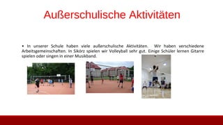 Außerschulische Aktivitäten
• In unserer Schule haben viele außerschulische Aktivitäten. Wir haben verschiedene
Arbeitsgemeinschaften. In Sikórz spielen wir Volleyball sehr gut. Einige Schüler lernen Gitarre
spielen oder singen in einer Musikband.
 