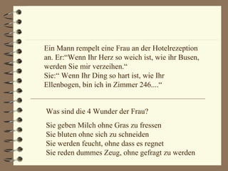 Ein Mann rempelt eine Frau an der Hotelrezeption an. Er:“Wenn Ihr Herz so weich ist, wie ihr Busen, werden Sie mir verzeihen.“    Sie:“ Wenn Ihr Ding so hart ist, wie Ihr Ellenbogen, bin ich in Zimmer 246....“ Was sind die 4 Wunder der Frau? Sie geben Milch ohne Gras zu fressen  Sie bluten ohne sich zu schneiden  Sie werden feucht, ohne dass es regnet  Sie reden dummes Zeug, ohne gefragt zu werden 