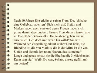 Nach 10 Jahren Ehe erklärt er seiner Frau:“Du, ich habe eine Geliebte... aber reg´ Dich nicht auf, Stefan und Markus haben auch eine und deren Frauen haben sich prima damit abgefunden... Unsere Freundinnen tanzen alle im Ballett der Galaxie-Bar. Heute abend gehen wir sie anschauen. Geh doch mit, wenn Du willst“ Sie will. Während der Vorstellung erklärt er ihr:“Dort links, die Blondine, ist die von Markus, die in der Mitte ist die von Stefan und die mit den roten Haaren, das ist meine.“ Lange und genau schaut sie die Ehefrau die 3 Mädchen an. Dann sagt sie:“ Weißt Du was, Schatz, unsere gefällt mir am besten!“ 