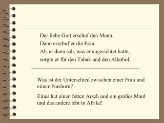 Der liebe Gott erschuf den Mann. Dann erschuf er die Frau. Als er dann sah, was er angerichtet hatte,  sorgte er für den Tabak und den Alkohol. Was ist der Unterschied zwischen einer Frau und einem Nashorn? Eines hat einen fetten Arsch und ein großes Maul und das andere lebt in Afrika! 
