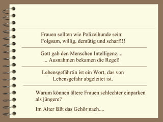 Frauen sollten wie Polizeihunde sein: Folgsam, willig, demütig und scharf!!! Gott gab den Menschen Intelligenz.... ... Ausnahmen bekamen die Regel! Lebensgefährtin ist ein Wort, das von Lebensgefahr abgeleitet ist. Warum können ältere Frauen schlechter einparken als jüngere? Im Alter läßt das Gehör nach.... 
