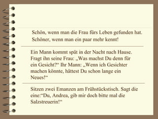 Schön, wenn man die Frau fürs Leben gefunden hat. Schöner, wenn man ein paar mehr kennt! Ein Mann kommt spät in der Nacht nach Hause. Fragt ihn seine Frau: „Was machst Du denn für ein Gesicht?“ Ihr Mann: „Wenn ich Gesichter machen könnte, hättest Du schon lange ein Neues!“ Sitzen zwei Emanzen am Frühstückstisch. Sagt die eine:“Du, Andrea, gib mir doch bitte mal die Salzstreuerin!“ 