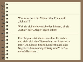 Warum nennen die Männer ihre Frauen oft „Schatzi“? Weil sie sich nicht entscheiden können, ob sie „Schaf“ oder „Ziege“ sagen sollen! Ein Ehepaar sitzt abends vor dem Fernseher und sieht sich eine Tiersendung an. Sagt sie zu ihm:“Du, Schatz, findest Du nicht auch, dass Nagetiere dumm und gefrässig sind?“ Er:“Ja, mein Mäuschen...“ 