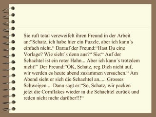 Sie ruft total verzweifelt ihren Freund in der Arbeit an:“Schatz, ich habe hier ein Puzzle, aber ich kann´s einfach nicht.“ Darauf der Freund:“Hast Du eine Vorlage? Wie sieht´s denn aus?“ Sie:“ Auf der Schachtel ist ein roter Hahn... Aber ich kann´s trotzdem nicht!“ Der Freund:“OK, Schatz, reg Dich nicht auf, wir werden es heute abend zusammen versuchen.“ Am Abend sieht er sich die Schachtel an..... Grosses Schweigen.... Dann sagt er:“So, Schatz, wir packen jetzt die Cornflakes wieder in die Schachtel zurück und reden nicht mehr darüber!!!“ 