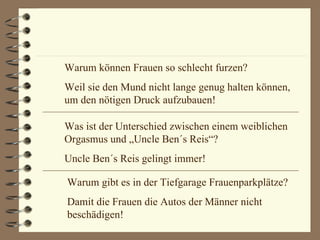 Warum können Frauen so schlecht furzen? Weil sie den Mund nicht lange genug halten können, um den nötigen Druck aufzubauen! Was ist der Unterschied zwischen einem weiblichen Orgasmus und „Uncle Ben´s Reis“? Uncle Ben´s Reis gelingt immer! Warum gibt es in der Tiefgarage Frauenparkplätze? Damit die Frauen die Autos der Männer nicht beschädigen! 