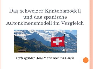 Das schweizer Kantonsmodell
und das spanische
Autonomensmodell im Vergleich
Vortragender: José María Medina García
 