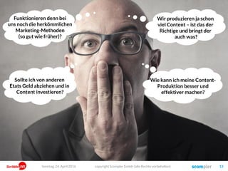 copyright Scompler GmbH (alle Rechte vorbehalten) 13
Wir produzieren ja schon
viel Content – ist das der
Richtige und bringt der
auch was?
Sollte ich von anderen
Etats Geld abziehen und in
Content investieren?
Wie kann ich meine Content-
Produktion besser und
effektiver machen?
Funktionieren denn bei
uns noch die herkömmlichen
Marketing-Methoden
(so gut wie früher)?
Sonntag, 24. April 2016
 