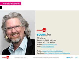 Herzlichen Dank!
Mirko Lange
Rablstr. 37, 81669 München
Telefon: 0177 – 27 40 778
E-Mail: mirko@scompler.com
Web: www.scompler.com
Twitter: https://twitter.com/talkabout
Facebook: http://www.facebook.com/talkaboutpr
copyright Scompler GmbH (alle Rechte vorbehalten) 173Sonntag, 24. April 2016
 