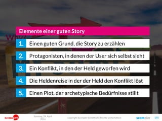 175
Why?
Die Story
Der NutzenDie Conversion
Mission Statement
Themen-Fokussierung
Positionierung
Einen guten Grund, die Story zu erzählen1.
Protagonisten, in denen der User sich selbst sieht2.
Elemente einer guten Story
Ein Konflikt, in den der Held geworfen wird3.
Die Heldenreise in der der Held den Konflikt löst4.
Einen Plot, der archetypische Bedürfnisse stillt5.
Sonntag, 24. April
2016
copyright Scompler GmbH (alle Rechte vorbehalten)
 