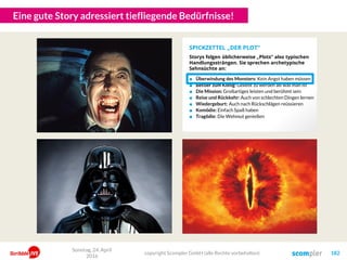 Eine gute Story adressiert tiefliegende Bedürfnisse!
Sonntag, 24. April
2016
copyright Scompler GmbH (alle Rechte vorbehalten) 182
■ Überwindung des Monsters: Kein Angst haben müssen
■ Bettler zum König: Geliebt zu werden als was man ist
■ Die Mission: Großartiges leisten und berühmt sein
■ Reise und Rückkehr: Auch von schlechten Dingen lernen
■ Wiedergeburt: Auch nach Rückschlägen reüssieren
■ Komödie: Einfach Spaß haben
■ Tragödie: Die Wehmut genießen
SPICKZETTEL „DER PLOT“
Storys folgen üblicherweise „Plots“ also typischen
Handlungssträngen. Sie sprechen archetypische
Sehnsüchte an:
 